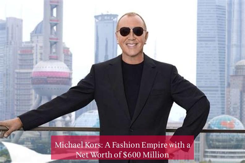 Michael Kors: A Fashion Empire with a Net Worth of $600 Million